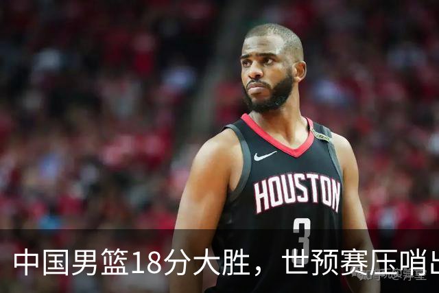 中国男篮18分大胜，世预赛压哨出线！剩一个悬念：日韩或联手做局