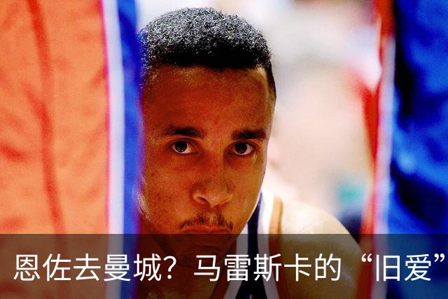 恩佐去曼城？马雷斯卡的“旧爱”让切尔西头疼了