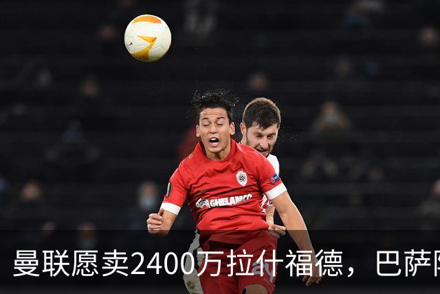曼联愿卖2400万拉什福德，巴萨除外！曝其世界杯努力进球仍为吸引巴萨