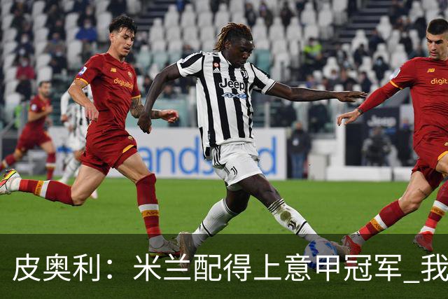 皮奥利：米兰配得上意甲冠军 我们比国米更稳定