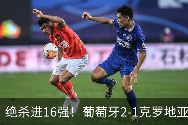 绝杀进16强！葡萄牙2-1克罗地亚 C罗淘汰赛首球G·拉莫斯补时绝杀