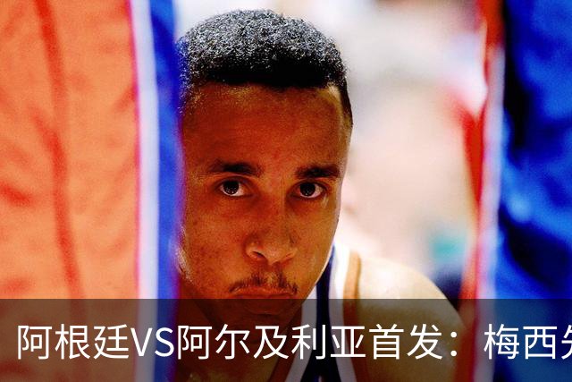 阿根廷VS阿尔及利亚首发：梅西先发创历史 齐达内之子出战