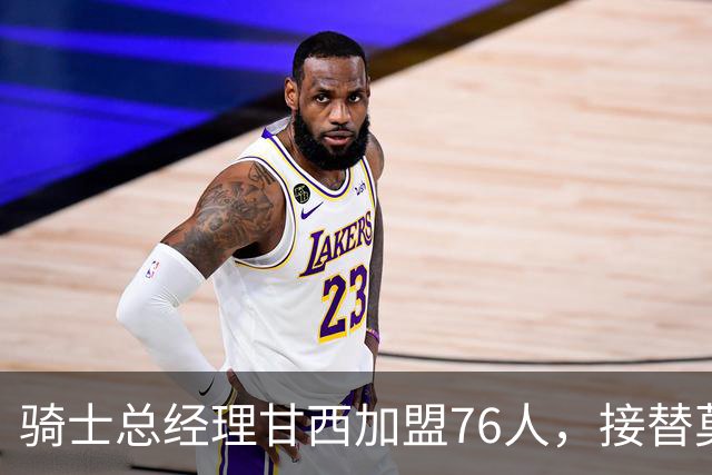 骑士总经理甘西加盟76人，接替莫雷出任篮球运营总裁